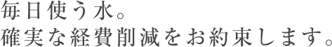 毎日使う水。確実な経費削減をお約束します。