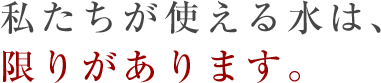 私たちが使える水は、限りがあります。