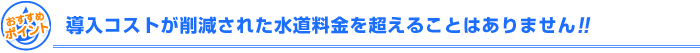 導入コストが削減された水道料金を超える事はありません！！